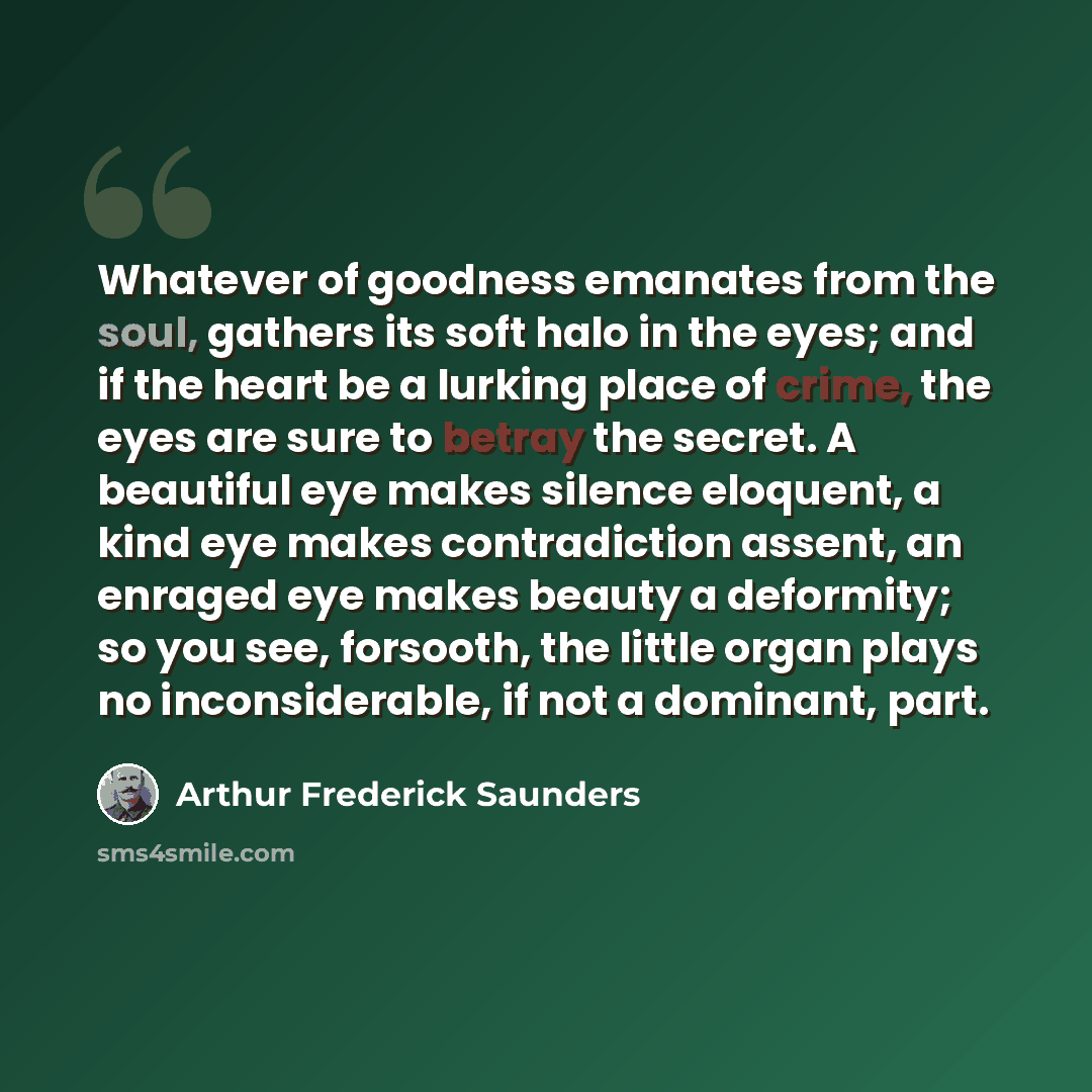 “Whatever of goodness emanates from the soul, gathers its soft halo in the eyes; and if the heart be a lurking place of crime, the eyes are sure to betray the secret. A beautiful eye makes silence eloquent, a kind eye makes contradiction assent, an enraged eye makes beauty a deformity; so you see…” quote by Arthur Frederick Saunders