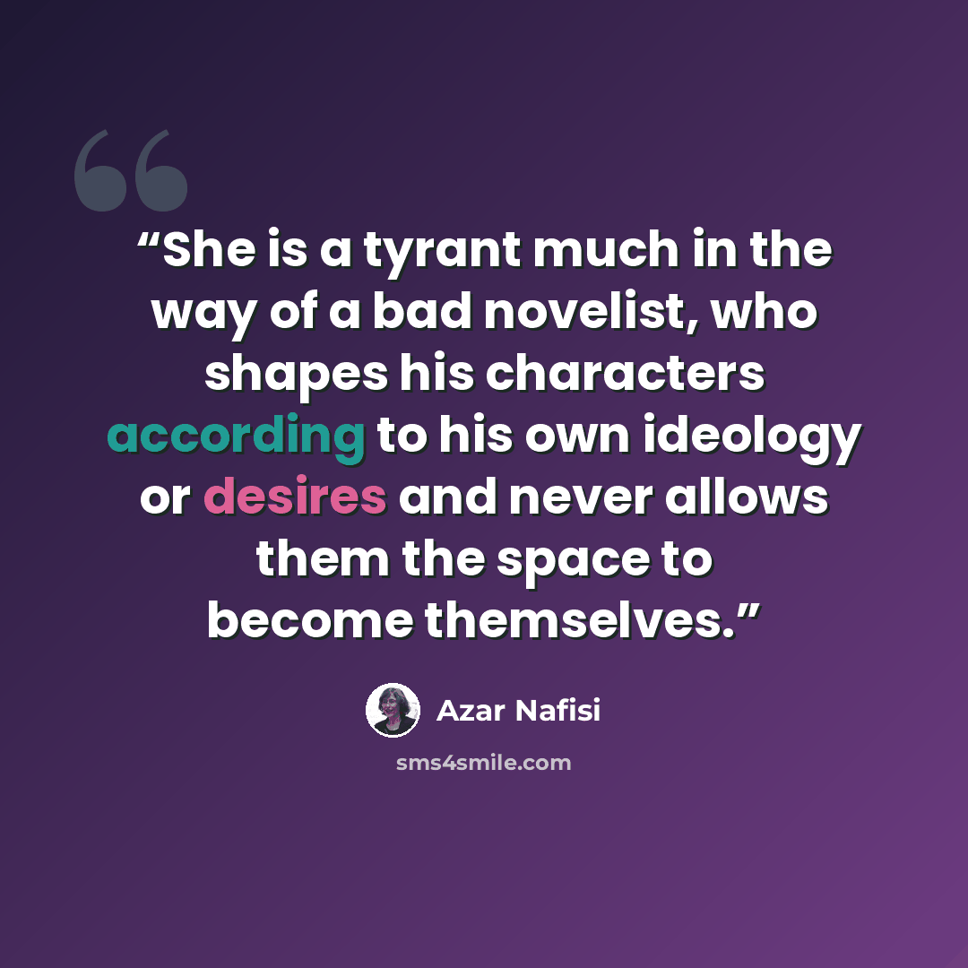 “She is a tyrant much in the way of a bad novelist, who shapes his characters according to his own ideology or desires and never allows them the space to become themselves.” quote by Azar Nafisi