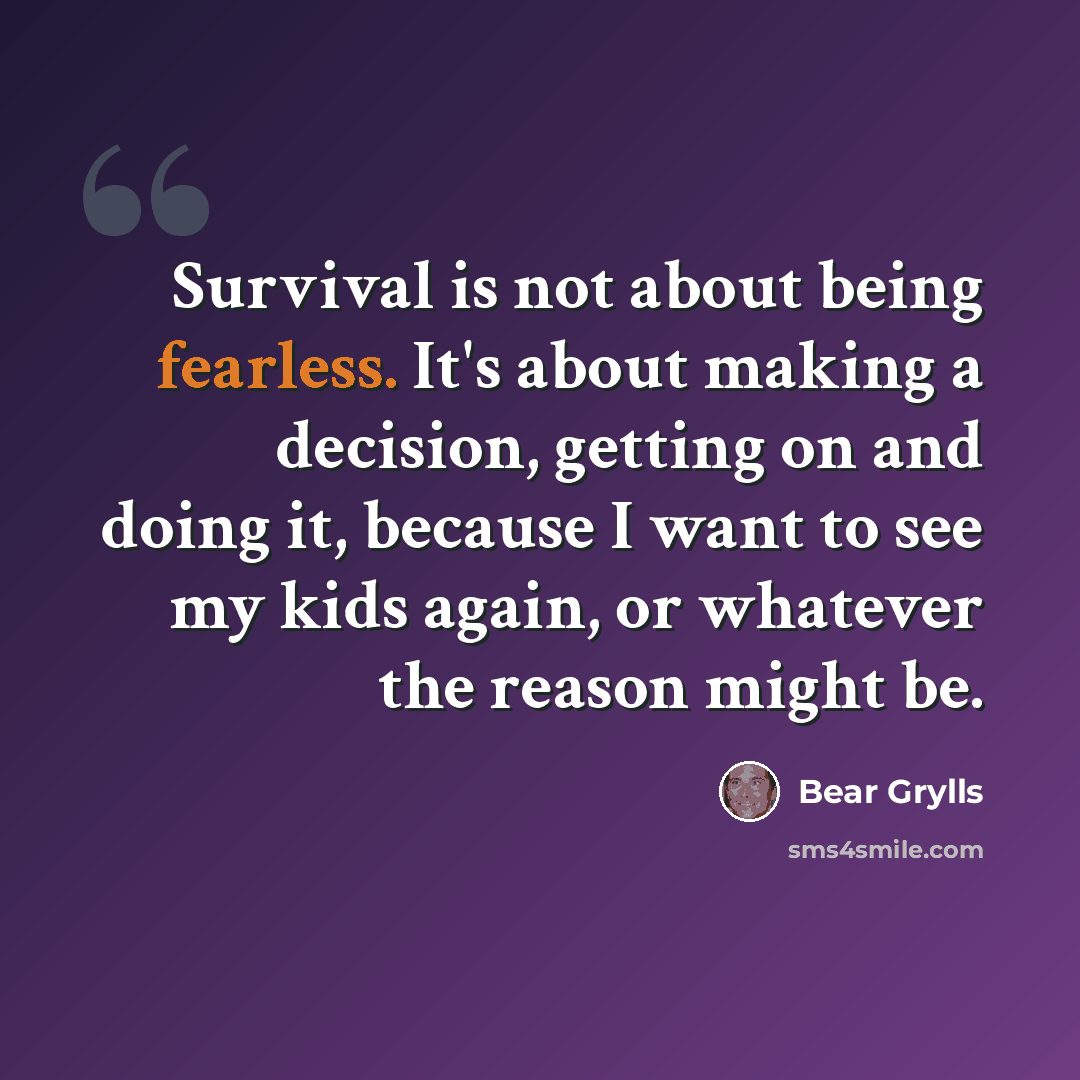 “Survival is not about being fearless. It's about making a decision, getting on and doing it, because I want to see my kids again, or whatever the reason might be.” quote by Bear Grylls