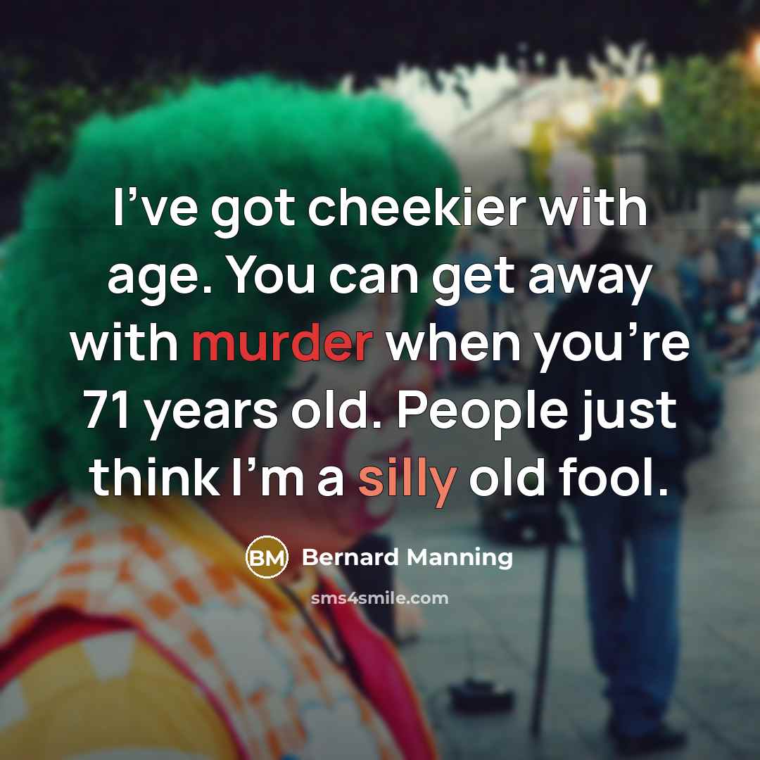 “I've got cheekier with age. You can get away with murder when you're 71 years old. People just think I'm a silly old fool.” quote by Bernard Manning
