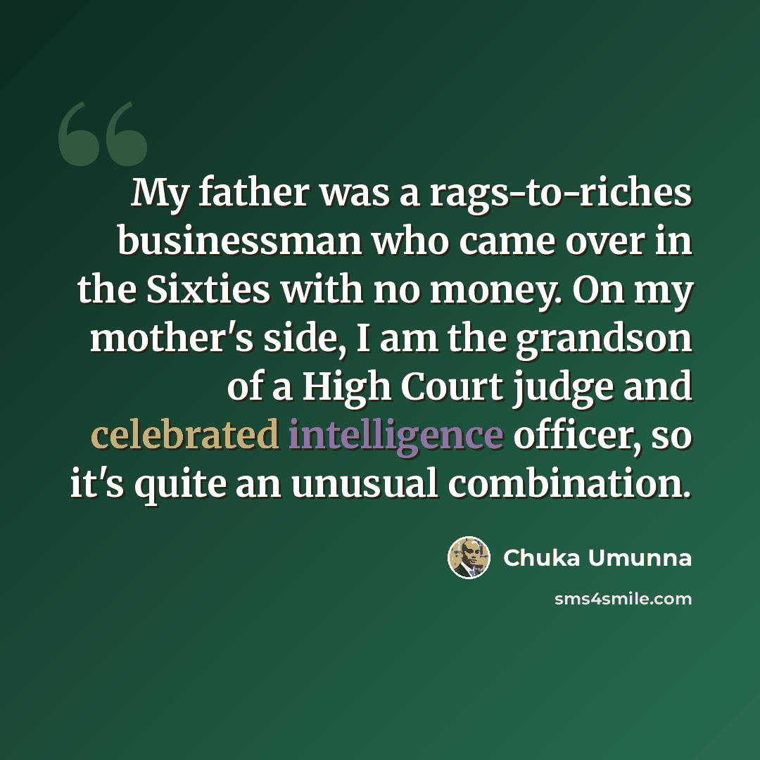 “My father was a rags-to-riches businessman who came over in the Sixties with no money. On my mother's side, I am the grandson of a High Court judge and celebrated intelligence officer, so it's quite an unusual combination.” quote by Chuka Umunna