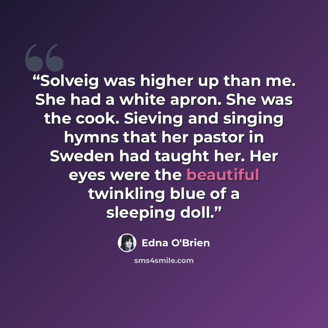 “Solveig was higher up than me. She had a white apron. She was the cook. Sieving and singing hymns that her pastor in Sweden had taught her. Her eyes were the beautiful twinkling blue of a sleeping doll.” quote by Edna O'Brien
