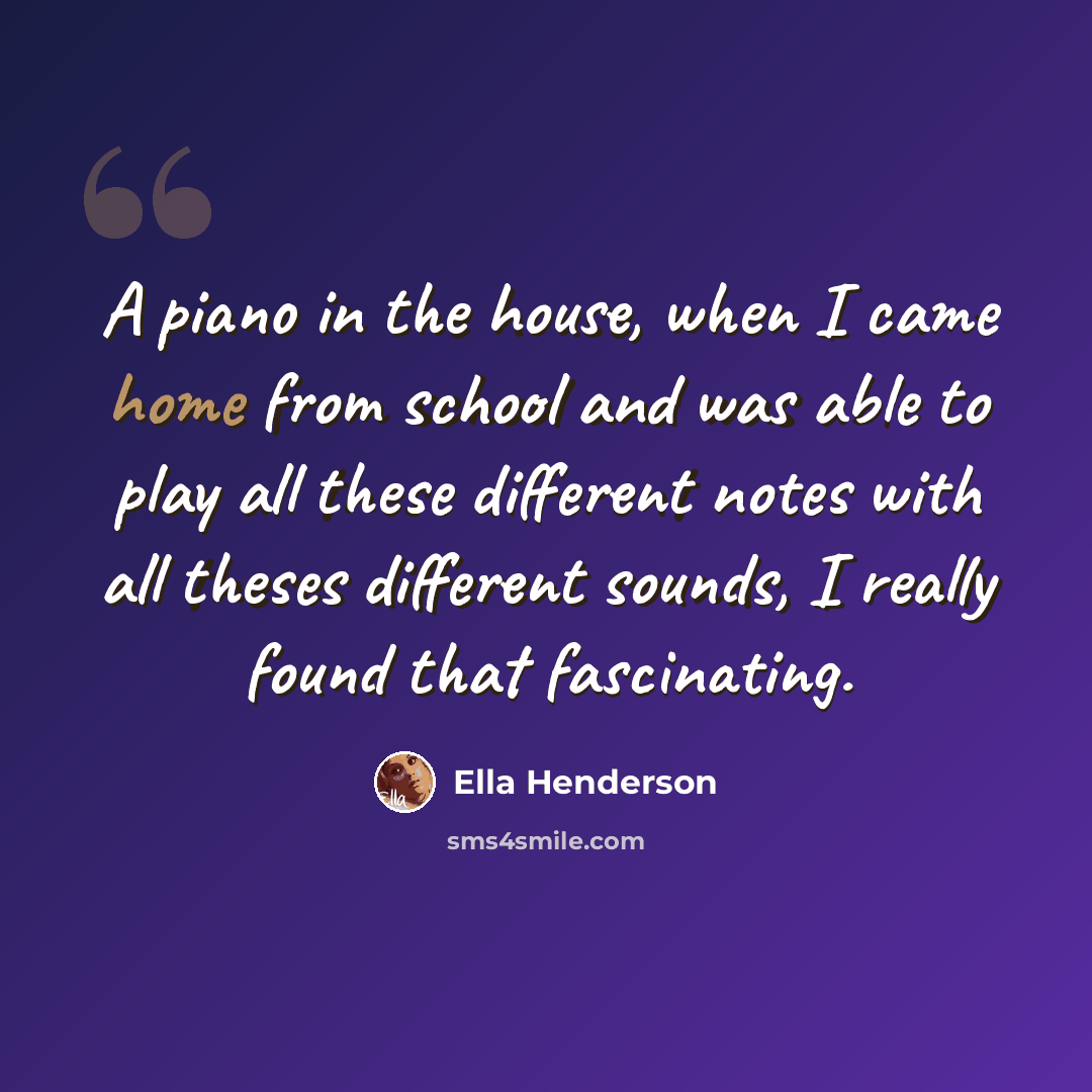 “A piano in the house, when I came home from school and was able to play all these different notes with all theses different sounds, I really found that fascinating.” quote by Ella Henderson