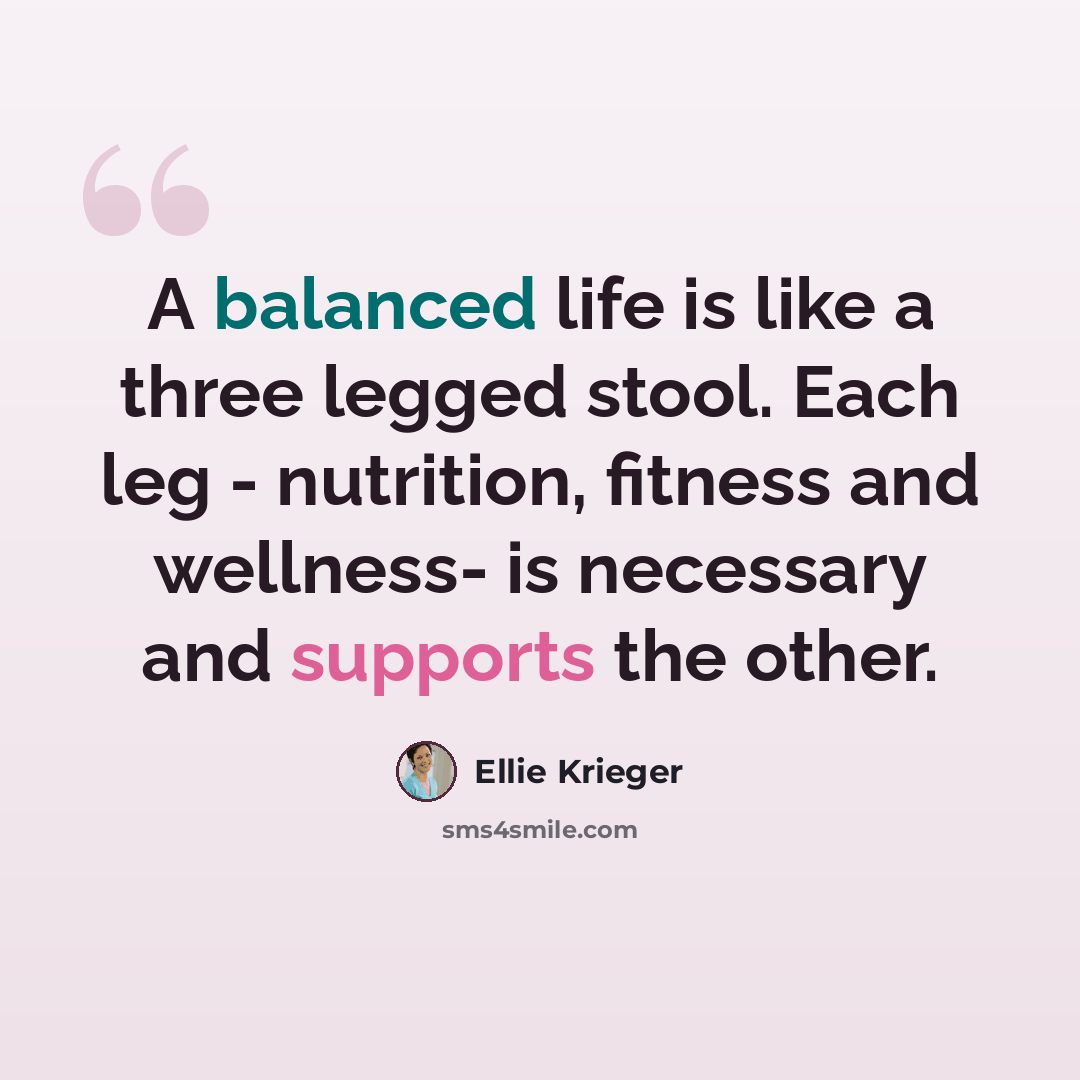 “A balanced life is like a three legged stool. Each leg - nutrition, fitness and wellness- is necessary and supports the other.” quote by Ellie Krieger