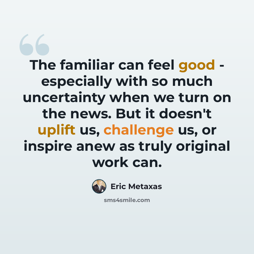 “The familiar can feel good - especially with so much uncertainty when we turn on the news. But it doesn't uplift us, challenge us, or inspire anew as truly original work can.” quote by Eric Metaxas