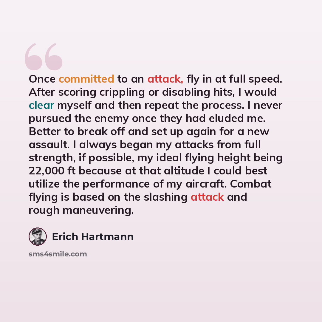 “Once committed to an attack, fly in at full speed. After scoring crippling or disabling hits, I would clear myself and then repeat the process. I never pursued the enemy once they had eluded me. Better to break off and set up again for a new assault. I always began my attacks from full strength…” quote by Erich Hartmann
