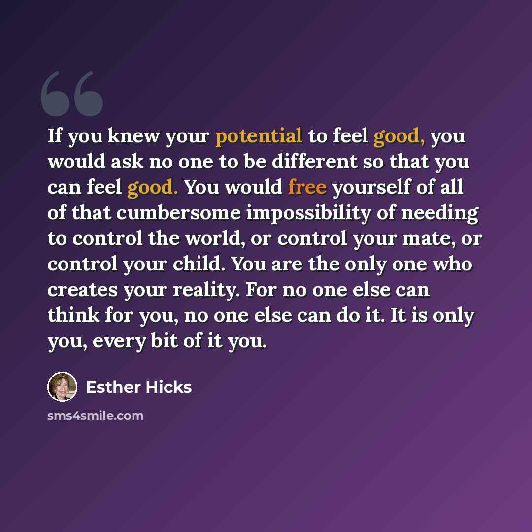 “If you knew your potential to feel good, you would ask no one to be different so that you can feel good. You would free yourself of all of that cumbersome impossibility of needing to control the world, or control your mate, or control your child. You are the only one who creates your reality. For…” quote by Esther Hicks