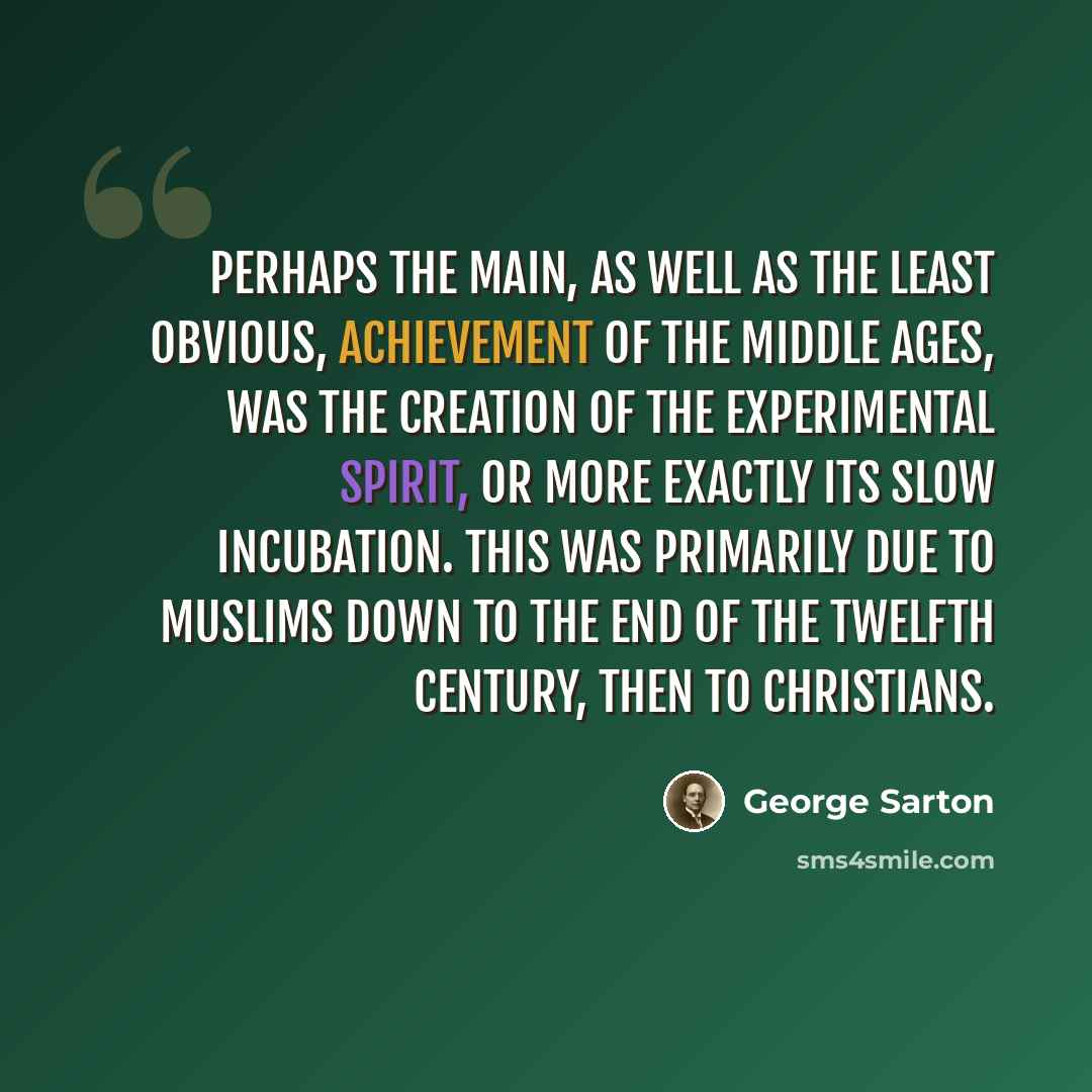 “Perhaps the main, as well as the least obvious, achievement of the Middle Ages, was the creation of the experimental spirit, or more exactly its slow incubation. This was primarily due to Muslims down to the end of the twelfth century, then to Christians.” quote by George Sarton