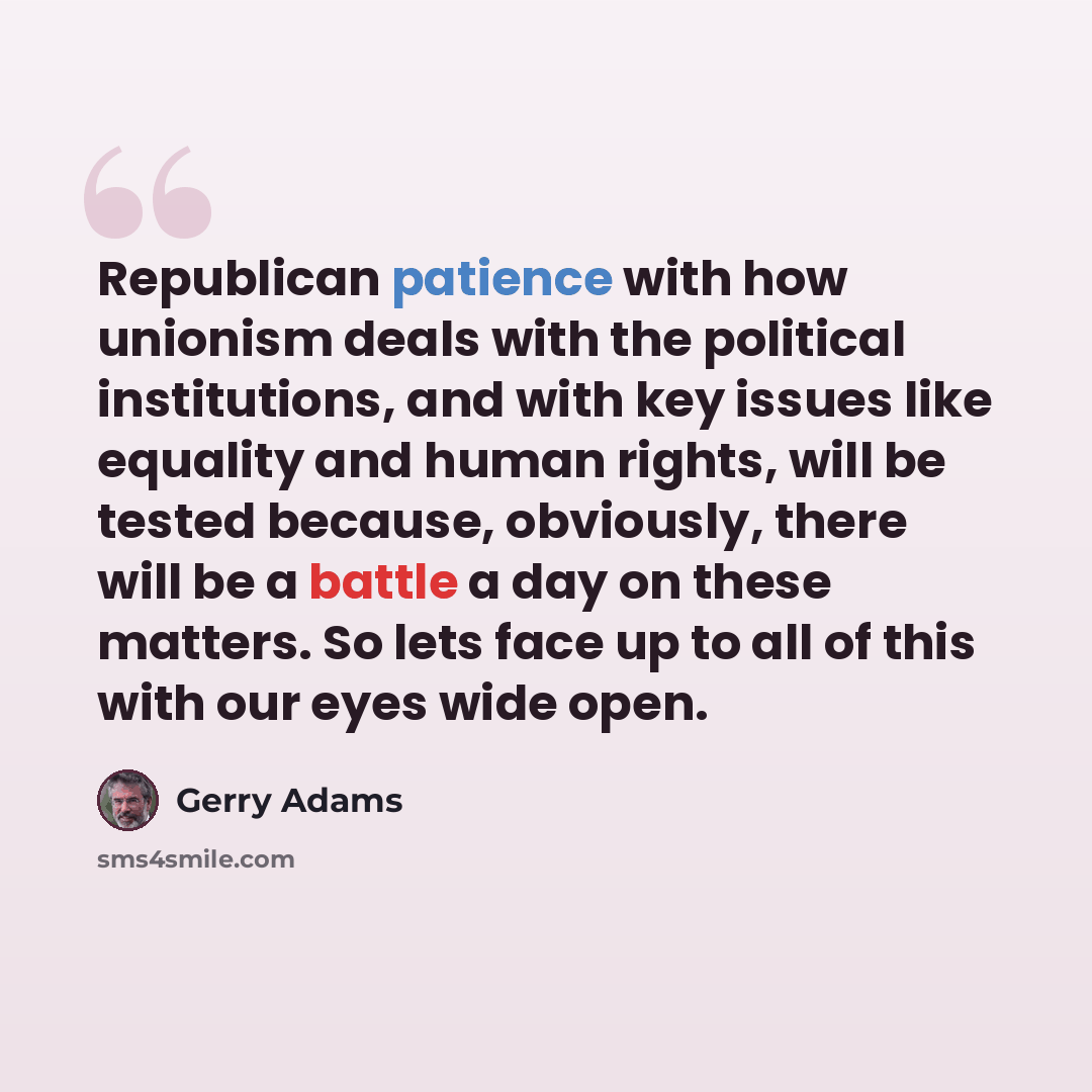 “Republican patience with how unionism deals with the political institutions, and with key issues like equality and human rights, will be tested because, obviously, there will be a battle a day on these matters. So lets face up to all of this with our eyes wide open.” quote by Gerry Adams