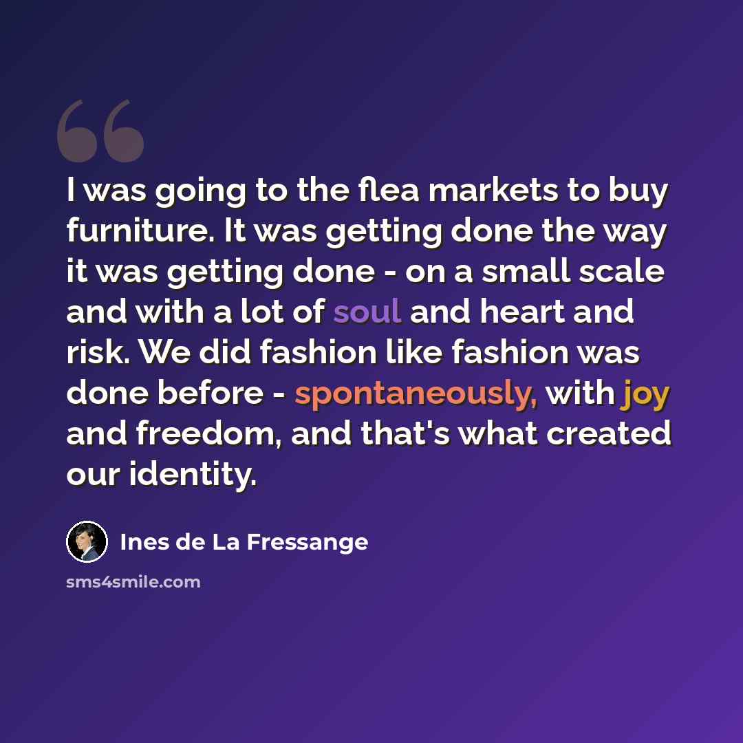 “I was going to the flea markets to buy furniture. It was getting done the way it was getting done - on a small scale and with a lot of soul and heart and risk. We did fashion like fashion was done before - spontaneously, with joy and freedom, and that's what created our identity.” quote by Ines de La Fressange