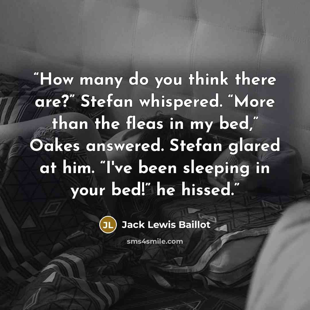 “How many do you think there are?” Stefan whispered. “More than the fleas in my bed,” Oakes answered. Stefan glared at him. “I've been sleeping in your bed!” he hissed.” quote by Jack Lewis Baillot