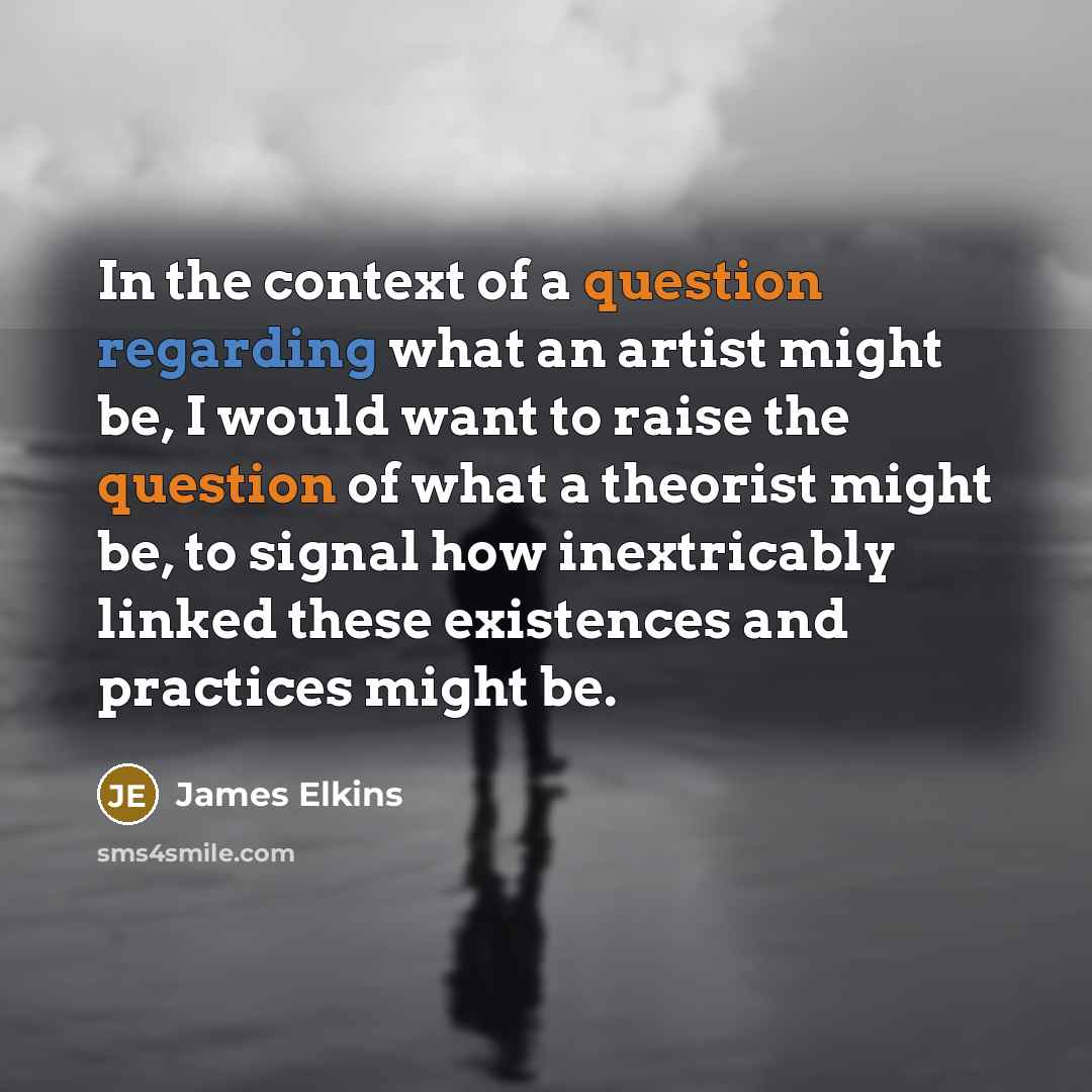 “In the context of a question regarding what an artist might be, I would want to raise the question of what a theorist might be, to signal how inextricably linked these existences and practices might be.” quote by James Elkins