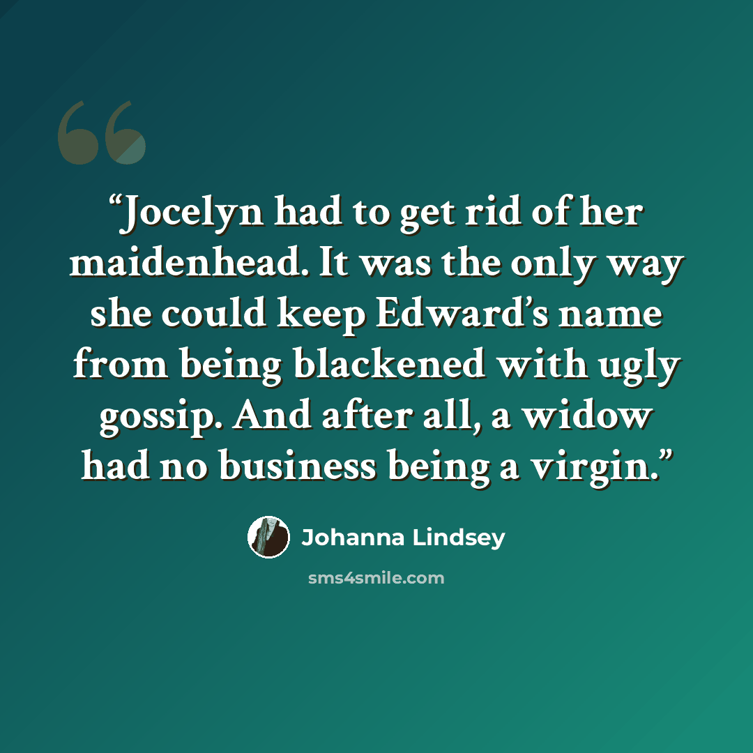 “Jocelyn had to get rid of her maidenhead. It was the only way she could keep Edward’s name from being blackened with ugly gossip. And after all, a widow had no business being a virgin.” quote by Johanna Lindsey