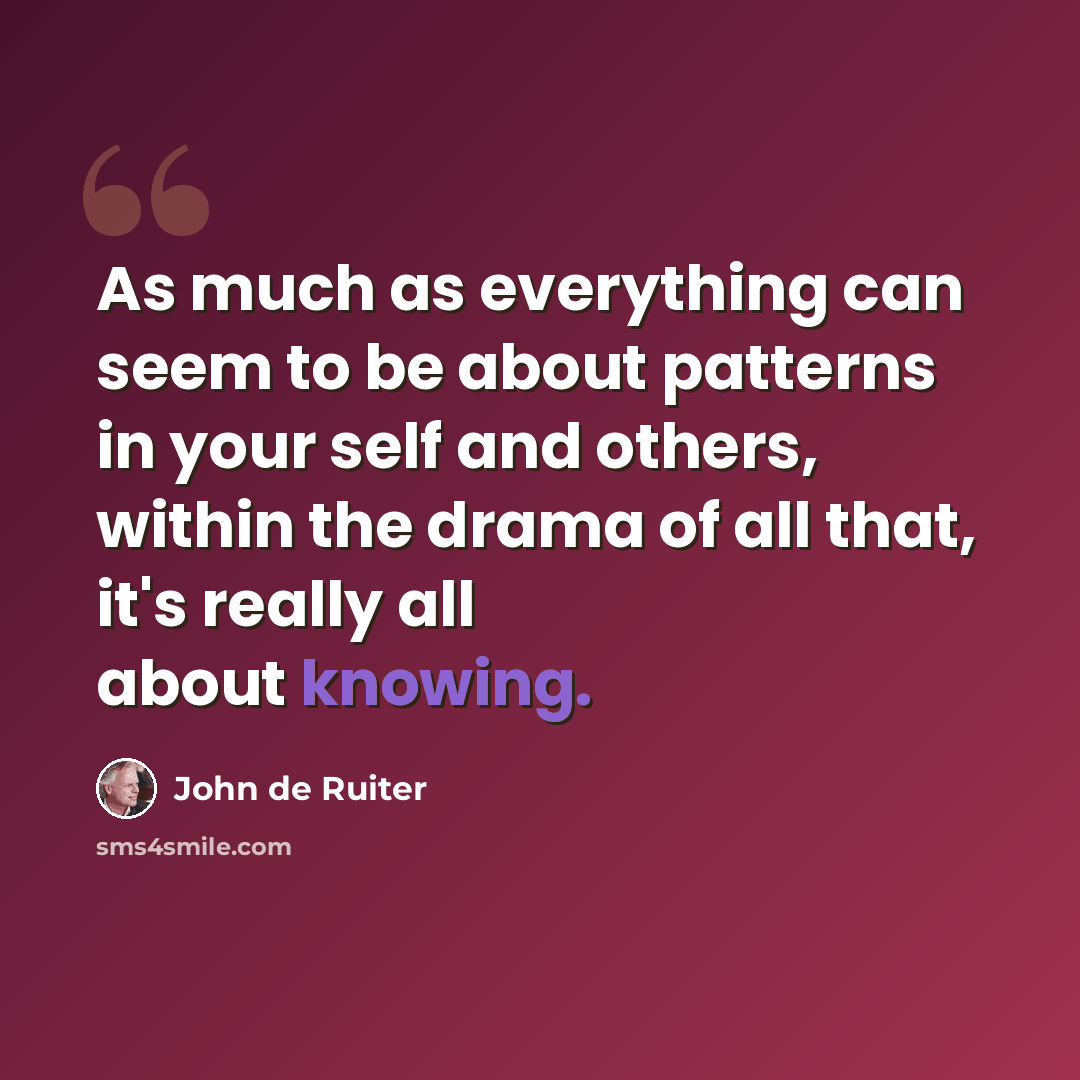 “As much as everything can seem to be about patterns in your self and others, within the drama of all that, it's really all about knowing.” quote by John de Ruiter