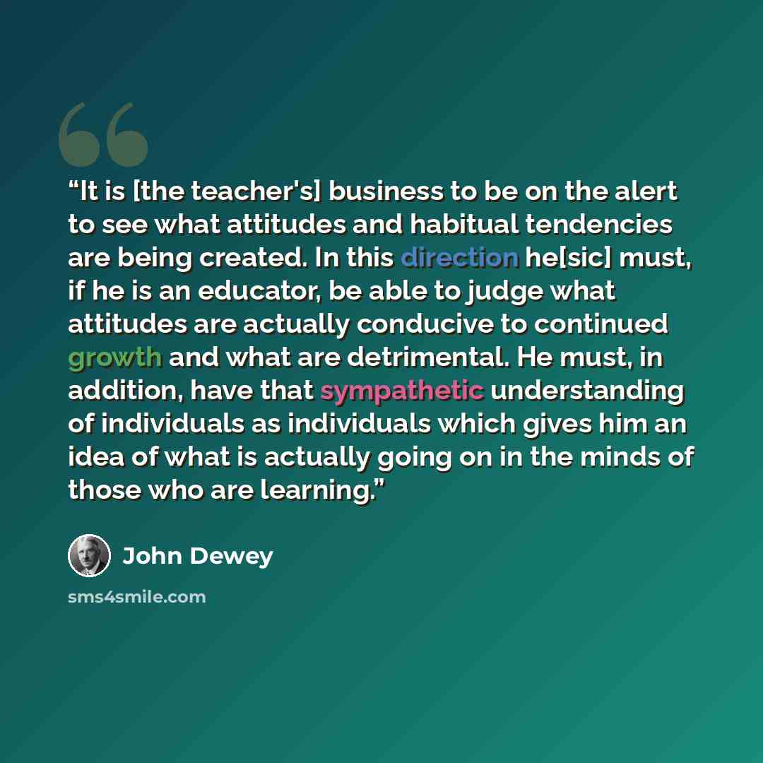 “It is [the teacher's] business to be on the alert to see what attitudes and habitual tendencies are being created. In this direction he[sic] must, if he is an educator, be able to judge what attitudes are actually conducive to continued growth and what are detrimental. He must, in addition, have…” quote by John Dewey