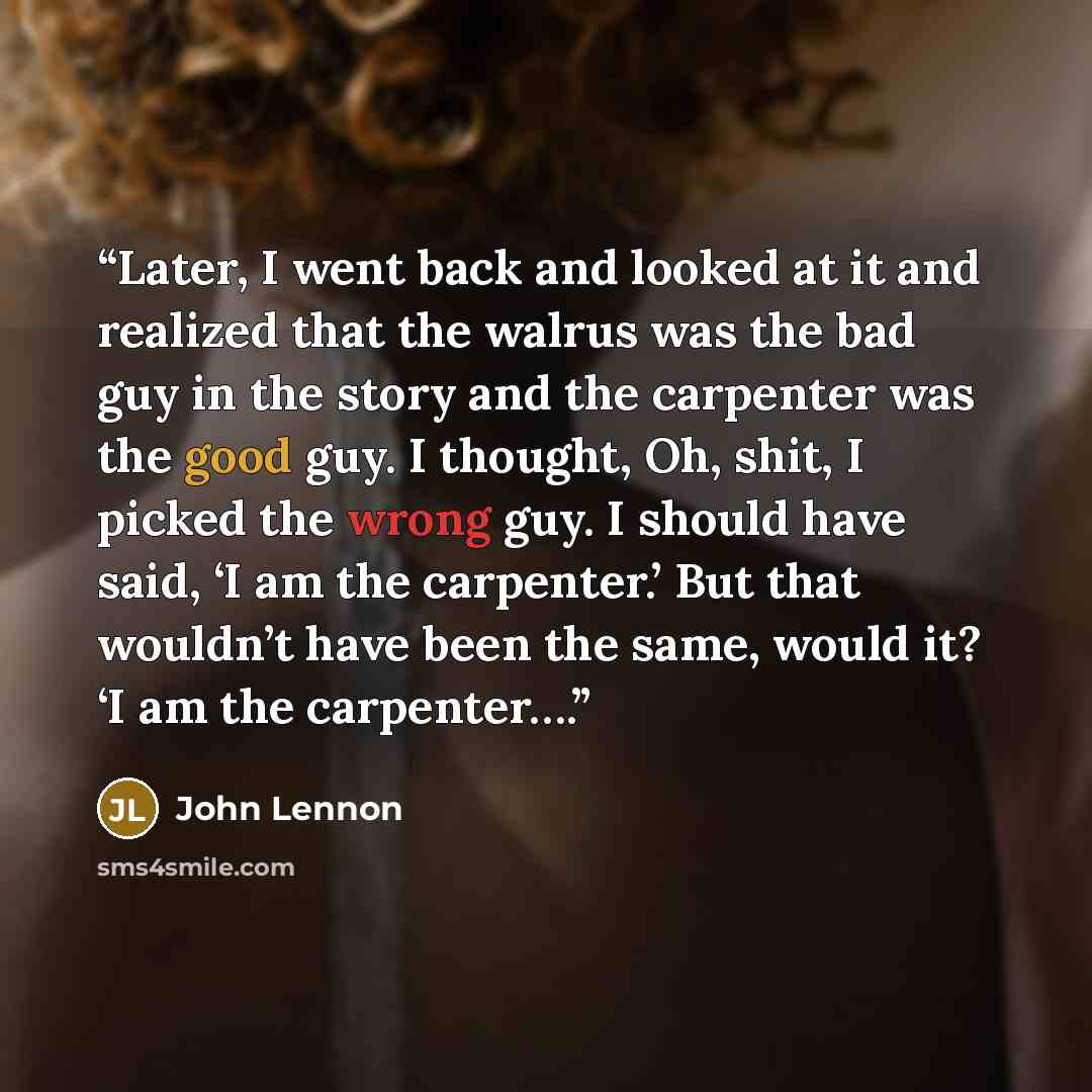 “Later, I went back and looked at it and realized that the walrus was the bad guy in the story and the carpenter was the good guy. I thought, Oh, shit, I picked the wrong guy. I should have said, ‘I am the carpenter.’ But that wouldn’t have been the same, would it? ‘I am the carpenter….” quote by John Lennon