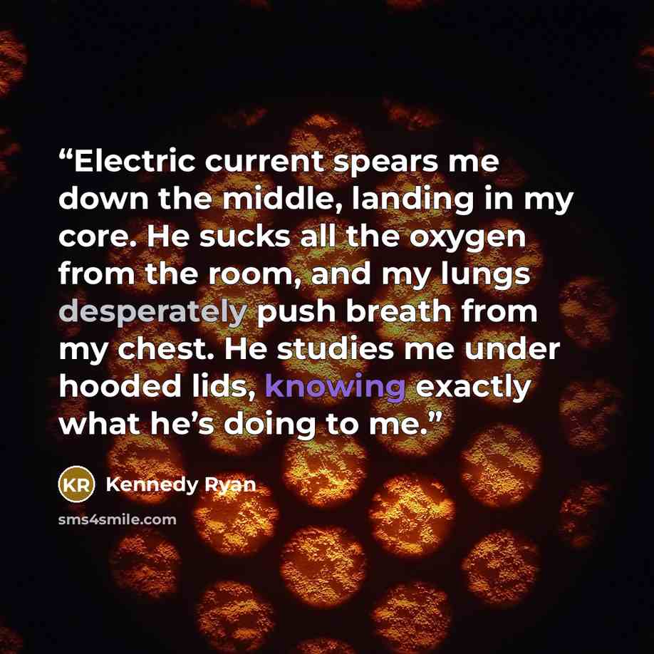 “Electric current spears me down the middle, landing in my core. He sucks all the oxygen from the room, and my lungs desperately push breath from my chest. He studies me under hooded lids, knowing exactly what he’s doing to me.” quote by Kennedy Ryan