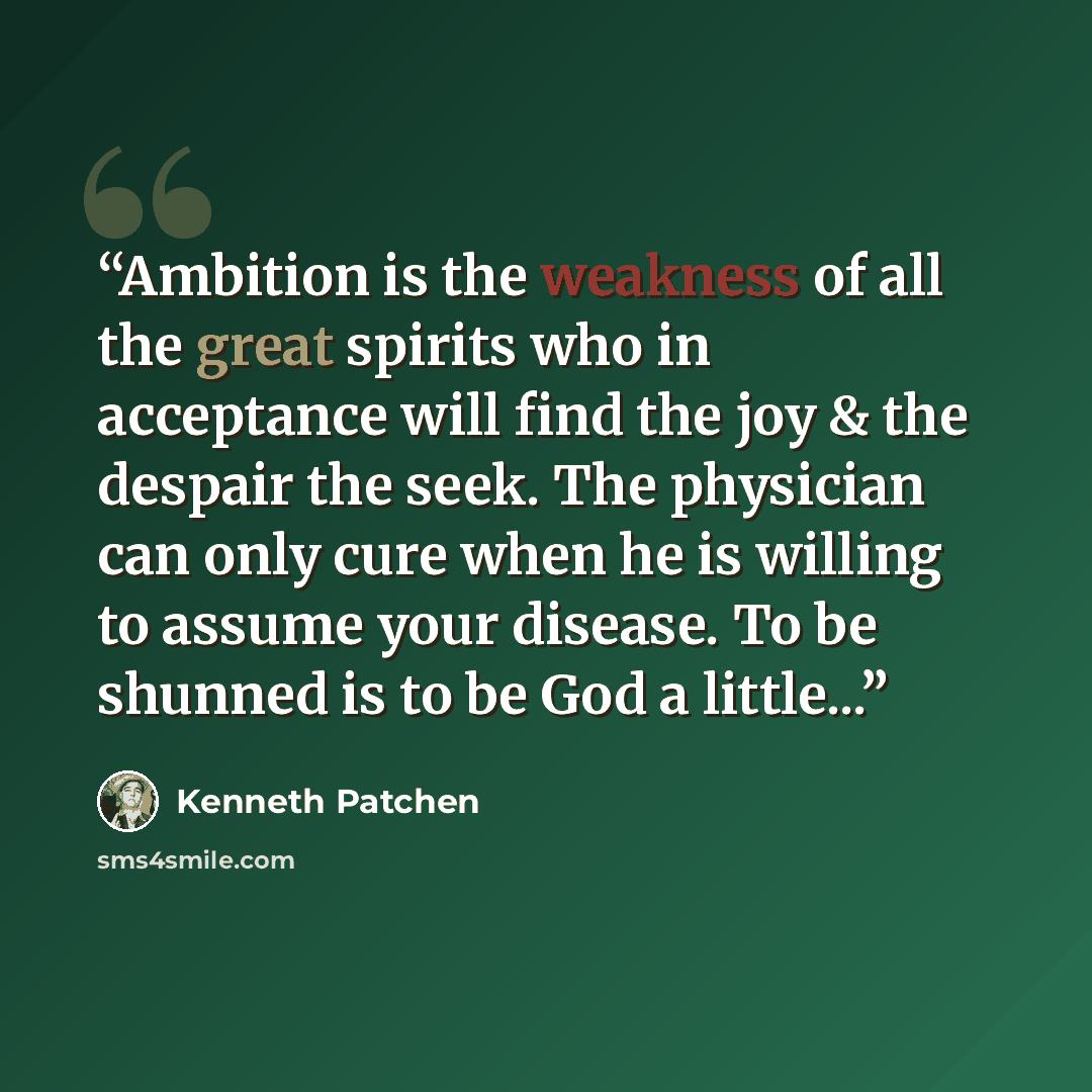 “Ambition is the weakness of all the great spirits who in acceptance will find the joy & the despair the seek. The physician can only cure when he is willing to assume your disease. To be shunned is to be God a little...” quote by Kenneth Patchen