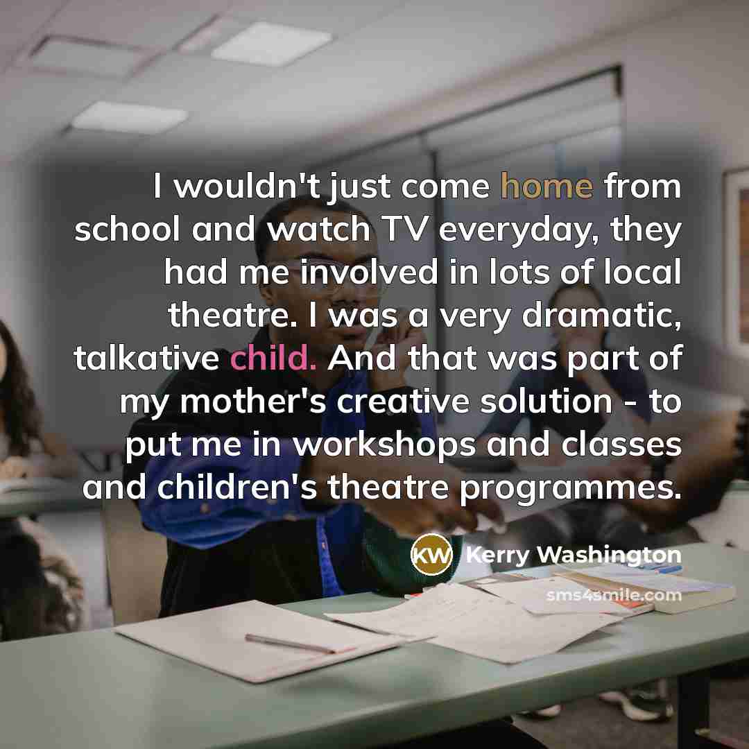 “I wouldn't just come home from school and watch TV everyday, they had me involved in lots of local theatre. I was a very dramatic, talkative child. And that was part of my mother's creative solution - to put me in workshops and classes and children's theatre programmes.” quote by Kerry Washington