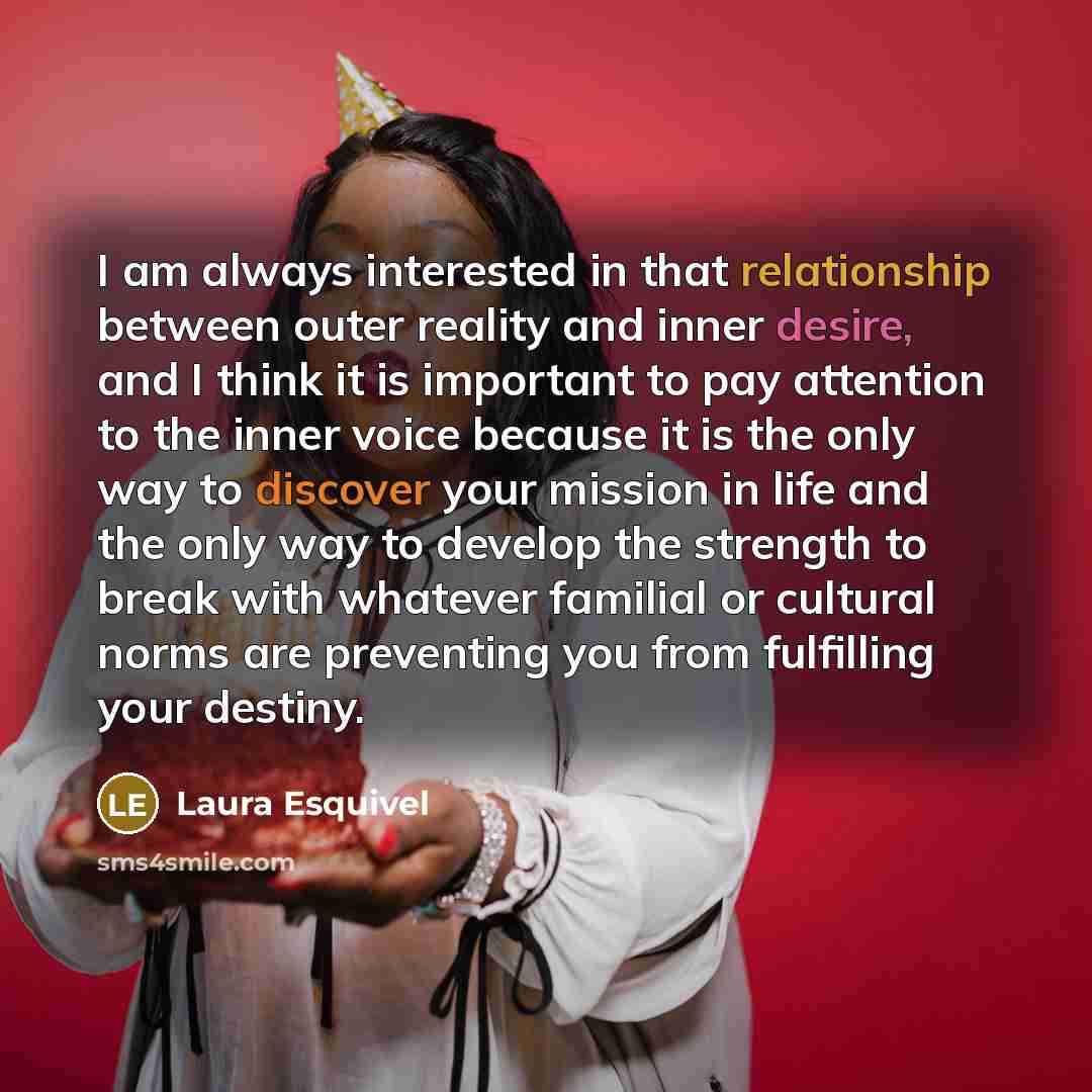 “I am always interested in that relationship between outer reality and inner desire, and I think it is important to pay attention to the inner voice because it is the only way to discover your mission in life and the only way to develop the strength to break with whatever familial or cultural norms…” quote by Laura Esquivel