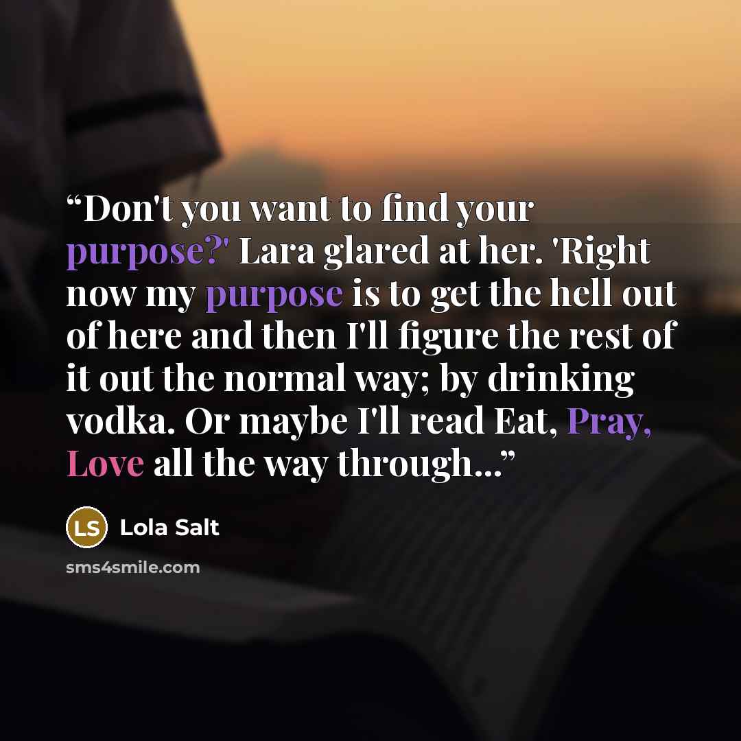 “Don't you want to find your purpose?' Lara glared at her. 'Right now my purpose is to get the hell out of here and then I'll figure the rest of it out the normal way; by drinking vodka. Or maybe I'll read Eat, Pray, Love all the way through...” quote by Lola Salt