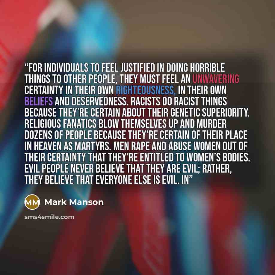 “For individuals to feel justified in doing horrible things to other people, they must feel an unwavering certainty in their own righteousness, in their own beliefs and deservedness. Racists do racist things because they’re certain about their genetic superiority. Religious fanatics blow themselves…” quote by Mark Manson