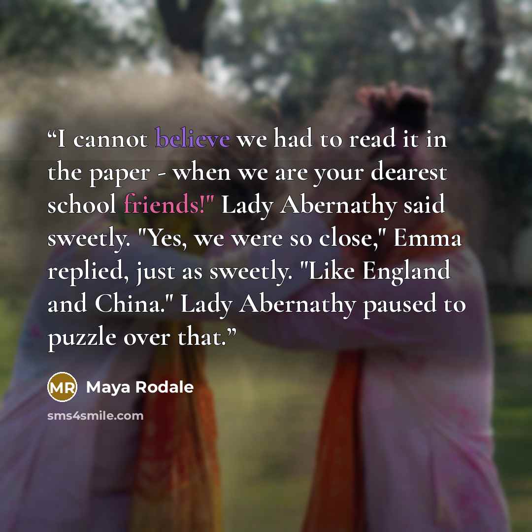 “I cannot believe we had to read it in the paper - when we are your dearest school friends!" Lady Abernathy said sweetly. "Yes, we were so close," Emma replied, just as sweetly. "Like England and China." Lady Abernathy paused to puzzle over that.” quote by Maya Rodale