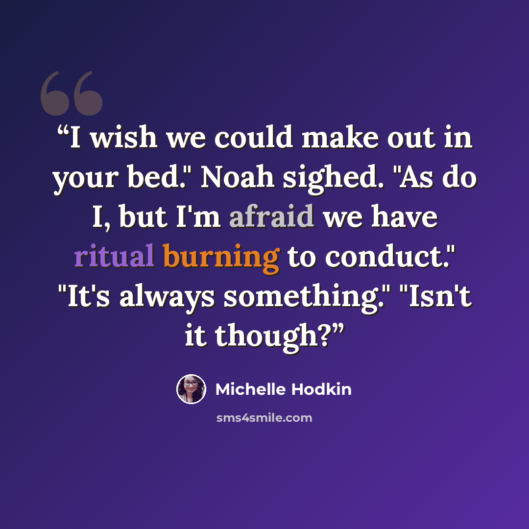 “I wish we could make out in your bed." Noah sighed. "As do I, but I'm afraid we have ritual burning to conduct." "It's always something." "Isn't it though?” quote by Michelle Hodkin
