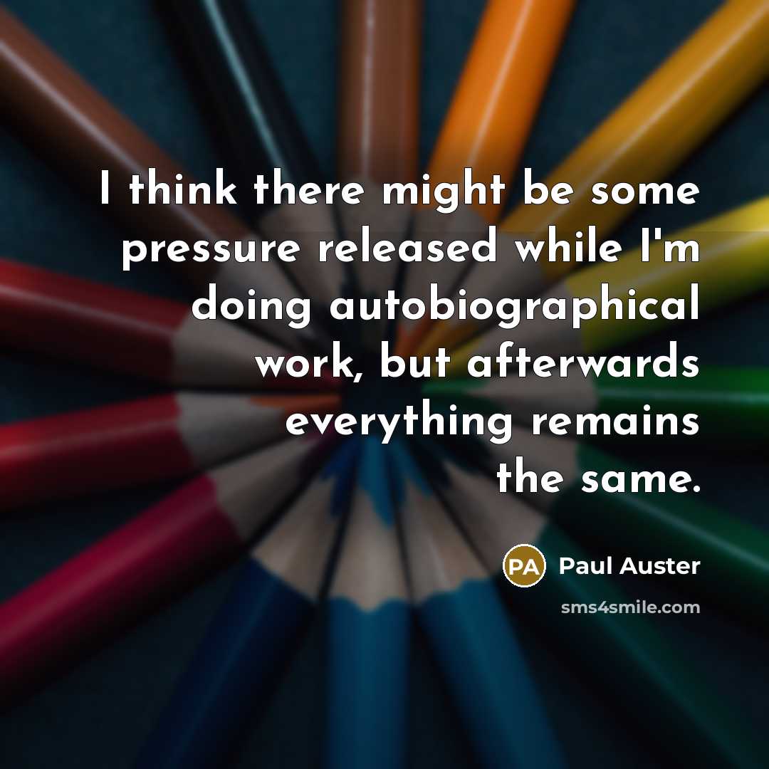 “I think there might be some pressure released while I'm doing autobiographical work, but afterwards everything remains the same.” quote by Paul Auster
