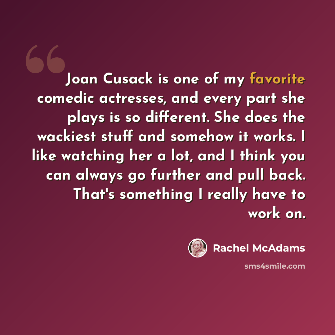 “Joan Cusack is one of my favorite comedic actresses, and every part she plays is so different. She does the wackiest stuff and somehow it works. I like watching her a lot, and I think you can always go further and pull back. That's something I really have to work on.” quote by Rachel McAdams