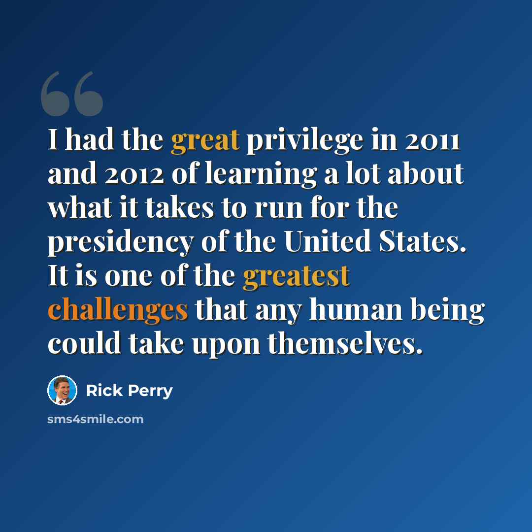“I had the great privilege in 2011 and 2012 of learning a lot about what it takes to run for the presidency of the United States. It is one of the greatest challenges that any human being could take upon themselves.” quote by Rick Perry