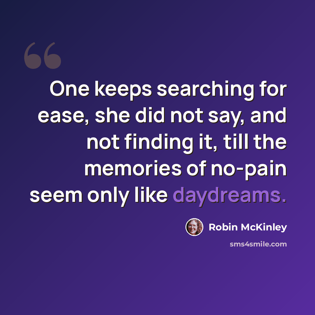 “One keeps searching for ease, she did not say, and not finding it, till the memories of no-pain seem only like daydreams.” quote by Robin McKinley