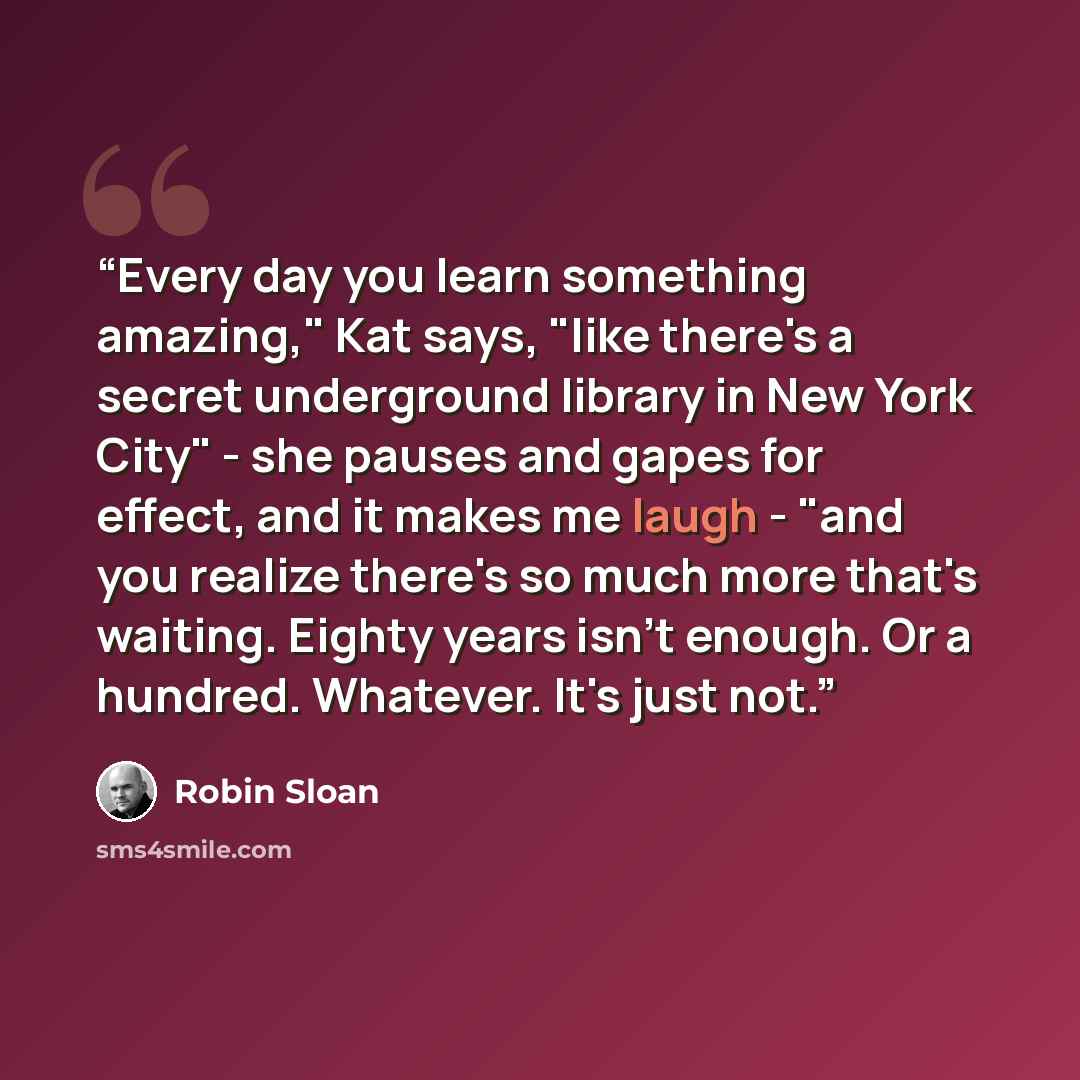 “Every day you learn something amazing," Kat says, "like there's a secret underground library in New York City" - she pauses and gapes for effect, and it makes me laugh - "and you realize there's so much more that's waiting. Eighty years isn't enough. Or a hundred. Whatever. It's just not.” quote by Robin Sloan