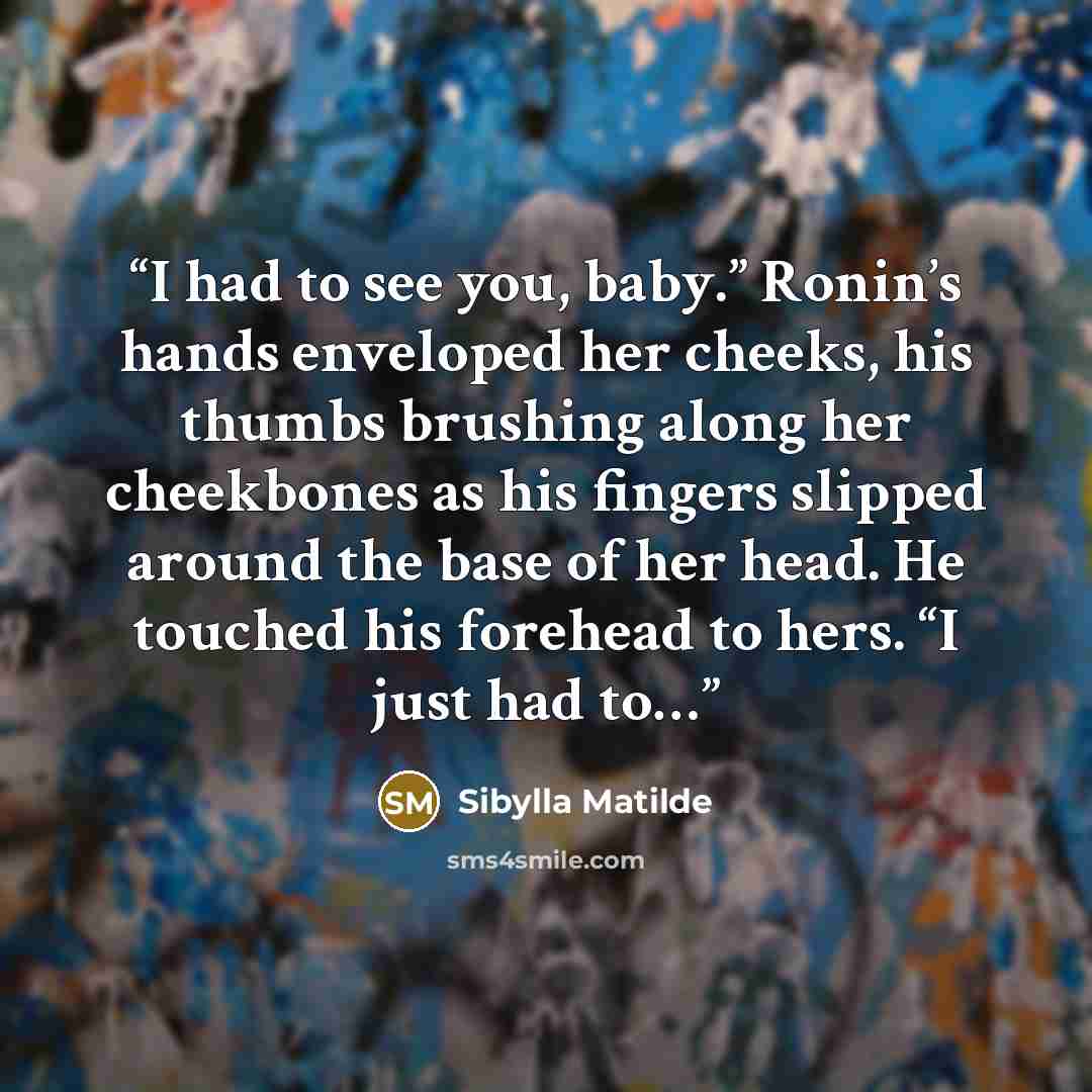 “I had to see you, baby.” Ronin’s hands enveloped her cheeks, his thumbs brushing along her cheekbones as his fingers slipped around the base of her head. He touched his forehead to hers. “I just had to…” quote by Sibylla Matilde