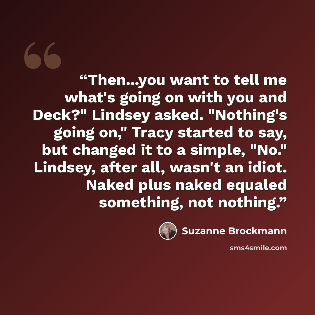 “Then...you want to tell me what's going on with you and Deck?" Lindsey asked. "Nothing's going on," Tracy started to say, but changed it to a simple, "No." Lindsey, after all, wasn't an idiot. Naked plus naked equaled something, not nothing.” quote by Suzanne Brockmann