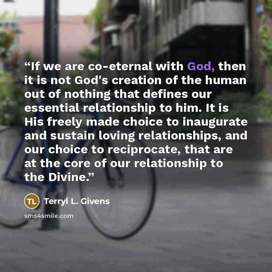 “If we are co-eternal with God, then it is not God's creation of the human out of nothing that defines our essential relationship to him. It is His freely made choice to inaugurate and sustain loving relationships, and our choice to reciprocate, that are at the core of our relationship to the Divine.” quote by Terryl L. Givens