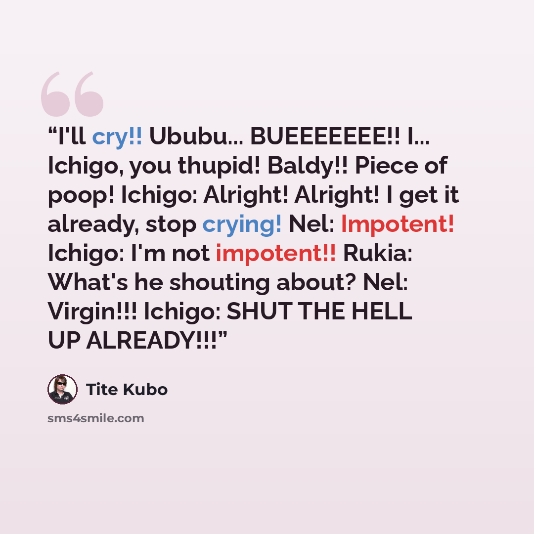 “I'll cry!! Ububu... BUEEEEEEE!! I... Ichigo, you thupid! Baldy!! Piece of poop! Ichigo: Alright! Alright! I get it already, stop crying! Nel: Impotent! Ichigo: I'm not impotent!! Rukia: What's he shouting about? Nel: Virgin!!! Ichigo: SHUT THE HELL UP ALREADY!!!” quote by Tite Kubo