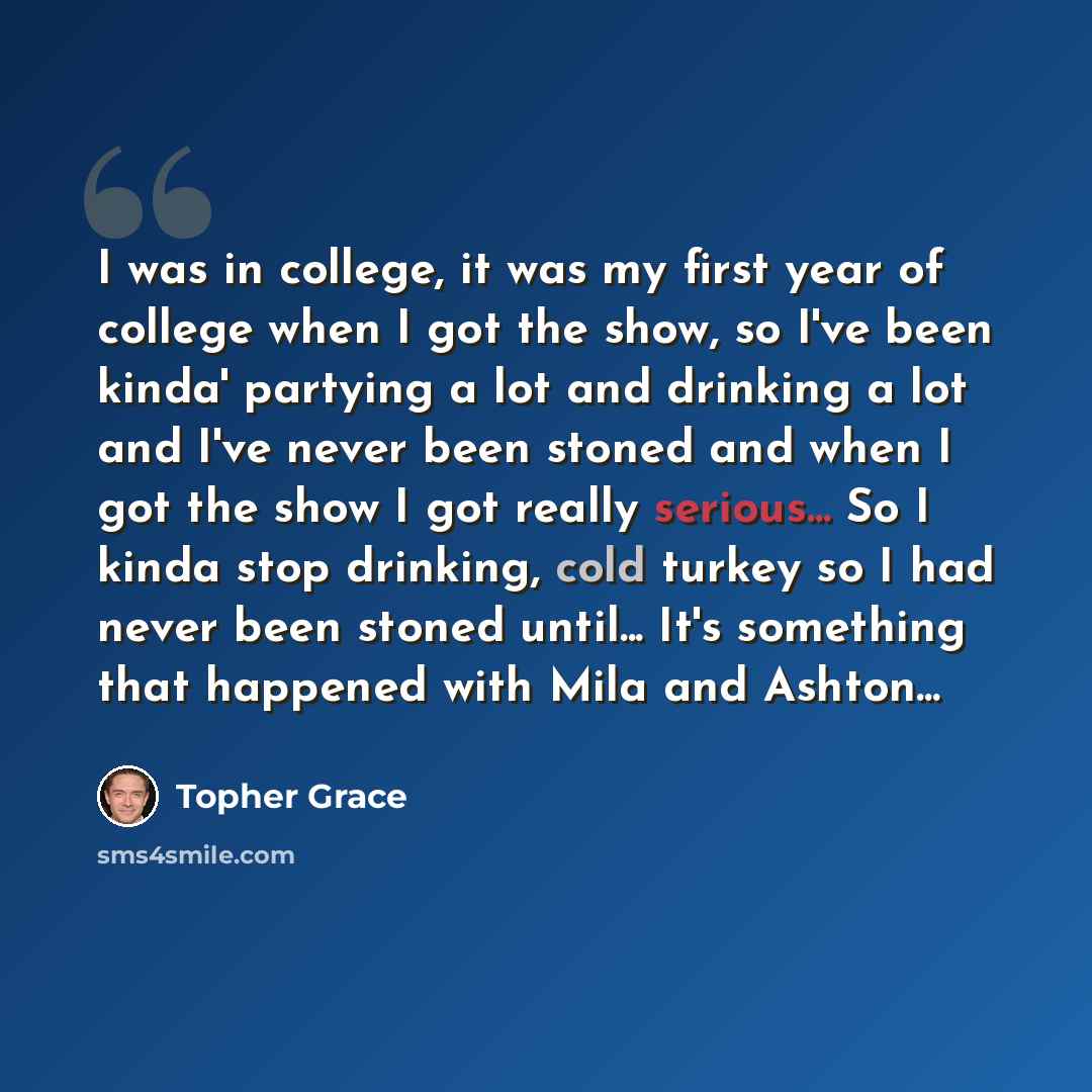 “I was in college, it was my first year of college when I got the show, so I've been kinda' partying a lot and drinking a lot and I've never been stoned and when I got the show I got really serious... So I kinda stop drinking, cold turkey so I had never been stoned until... It's something that…” quote by Topher Grace