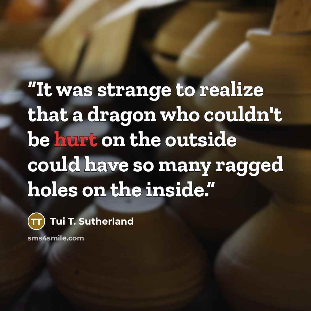 “It was strange to realize that a dragon who couldn't be hurt on the outside could have so many ragged holes on the inside.” quote by Tui T. Sutherland