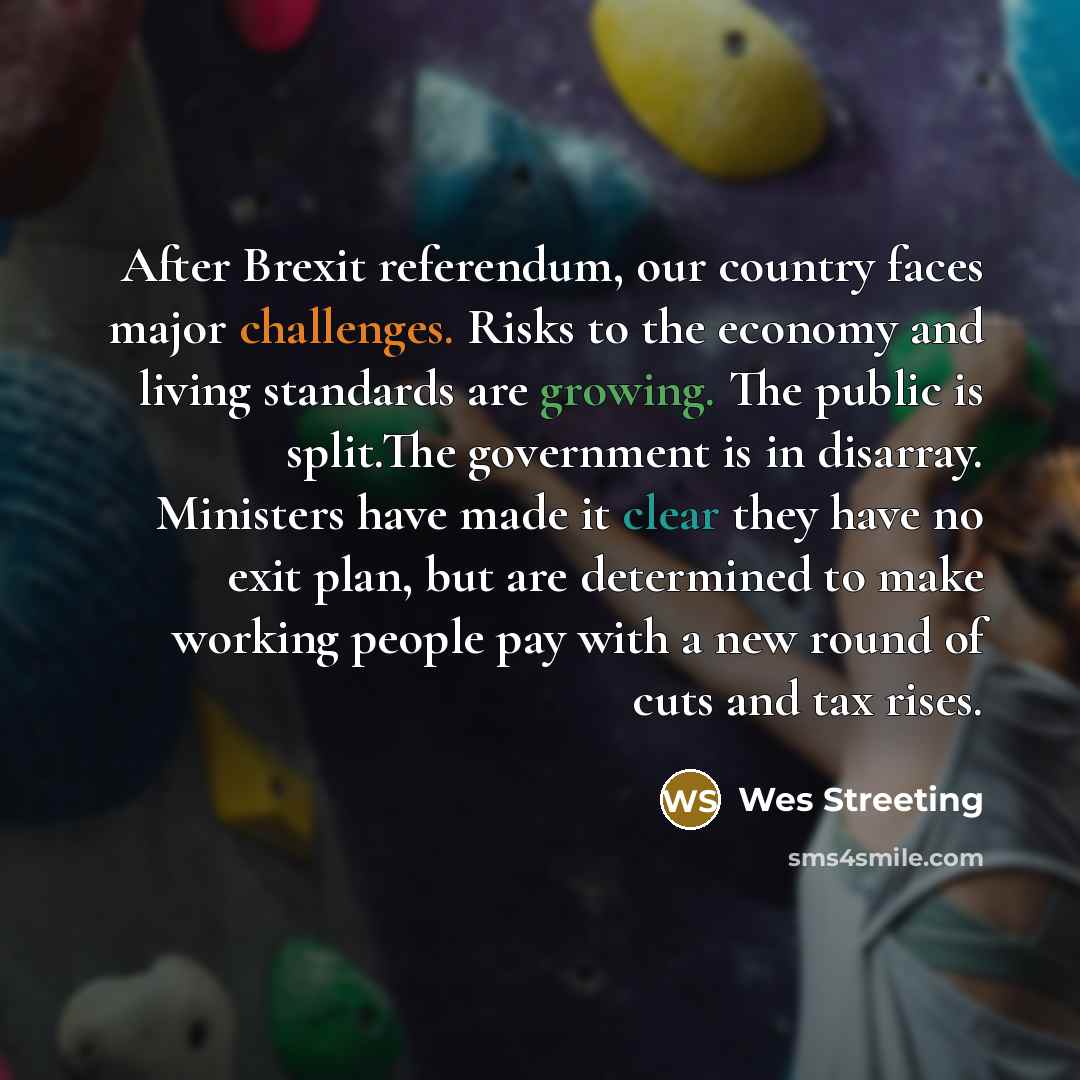 “After Brexit referendum, our country faces major challenges. Risks to the economy and living standards are growing. The public is split.The government is in disarray. Ministers have made it clear they have no exit plan, but are determined to make working people pay with a new round of cuts and tax…” quote by Wes Streeting