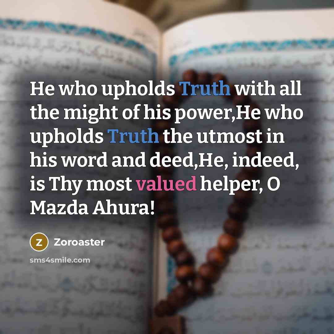 “He who upholds Truth with all the might of his power,He who upholds Truth the utmost in his word and deed,He, indeed, is Thy most valued helper, O Mazda Ahura!” quote by Zoroaster