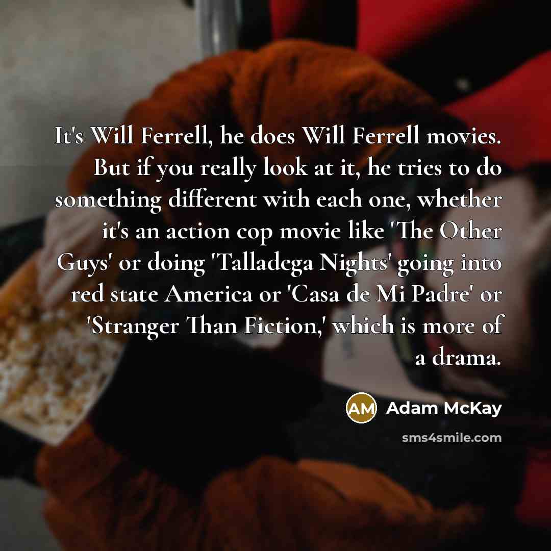 “It's Will Ferrell, he does Will Ferrell movies. But if you really look at it, he tries to do something different with each one, whether it's an action cop movie like 'The Other Guys' or doing 'Talladega Nights' going into red state America or 'Casa de Mi Padre' or 'Stranger Than Fiction,' which is…” quote by Adam McKay