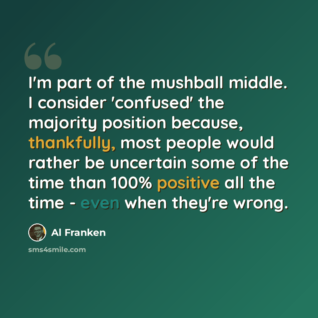 “I'm part of the mushball middle. I consider 'confused' the majority position because, thankfully, most people would rather be uncertain some of the time than 100% positive all the time - even when they're wrong.” quote by Al Franken