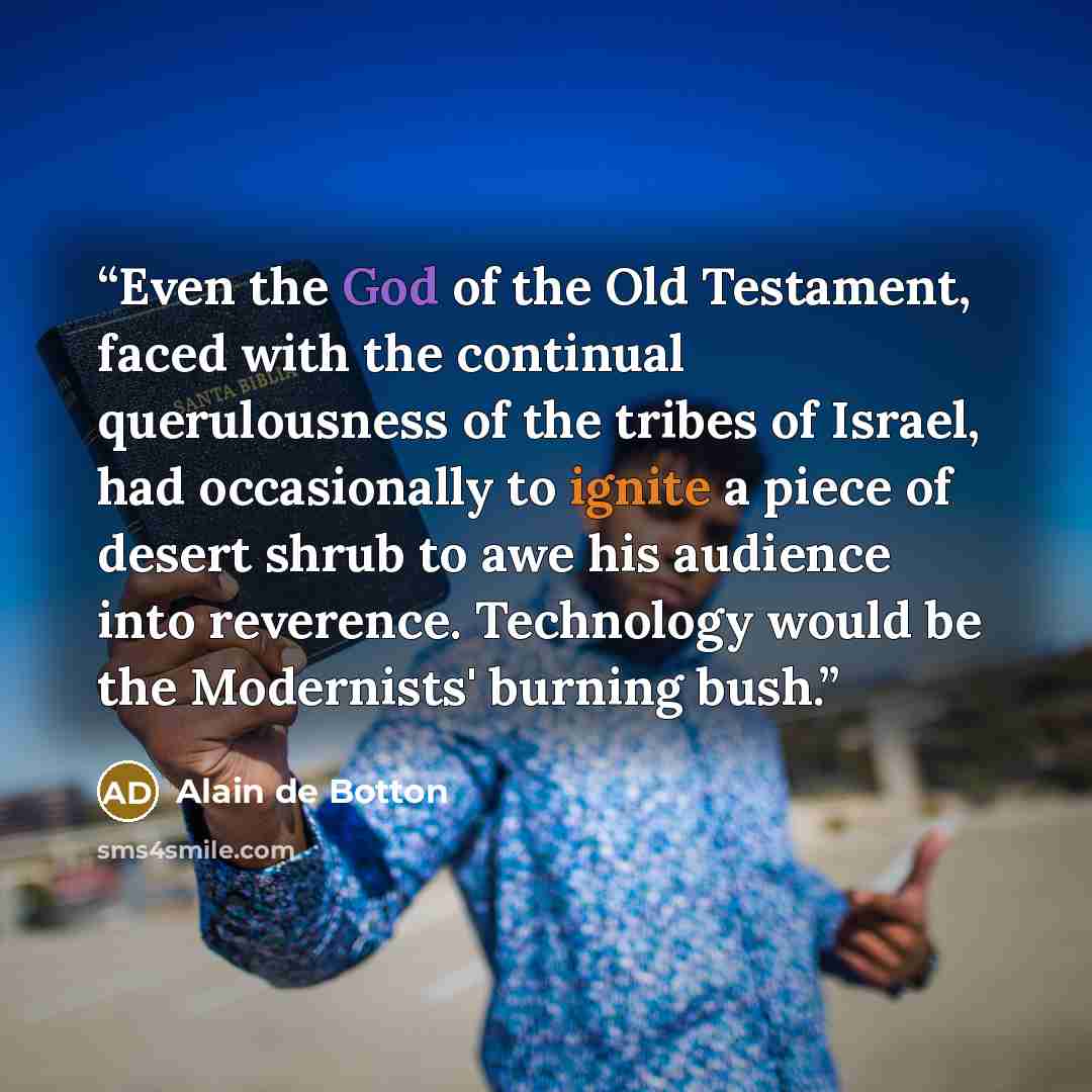 “Even the God of the Old Testament, faced with the continual querulousness of the tribes of Israel, had occasionally to ignite a piece of desert shrub to awe his audience into reverence. Technology would be the Modernists' burning bush.” quote by Alain de Botton