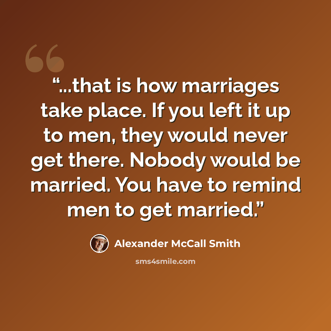 “...that is how marriages take place. If you left it up to men, they would never get there. Nobody would be married. You have to remind men to get married.” quote by Alexander McCall Smith