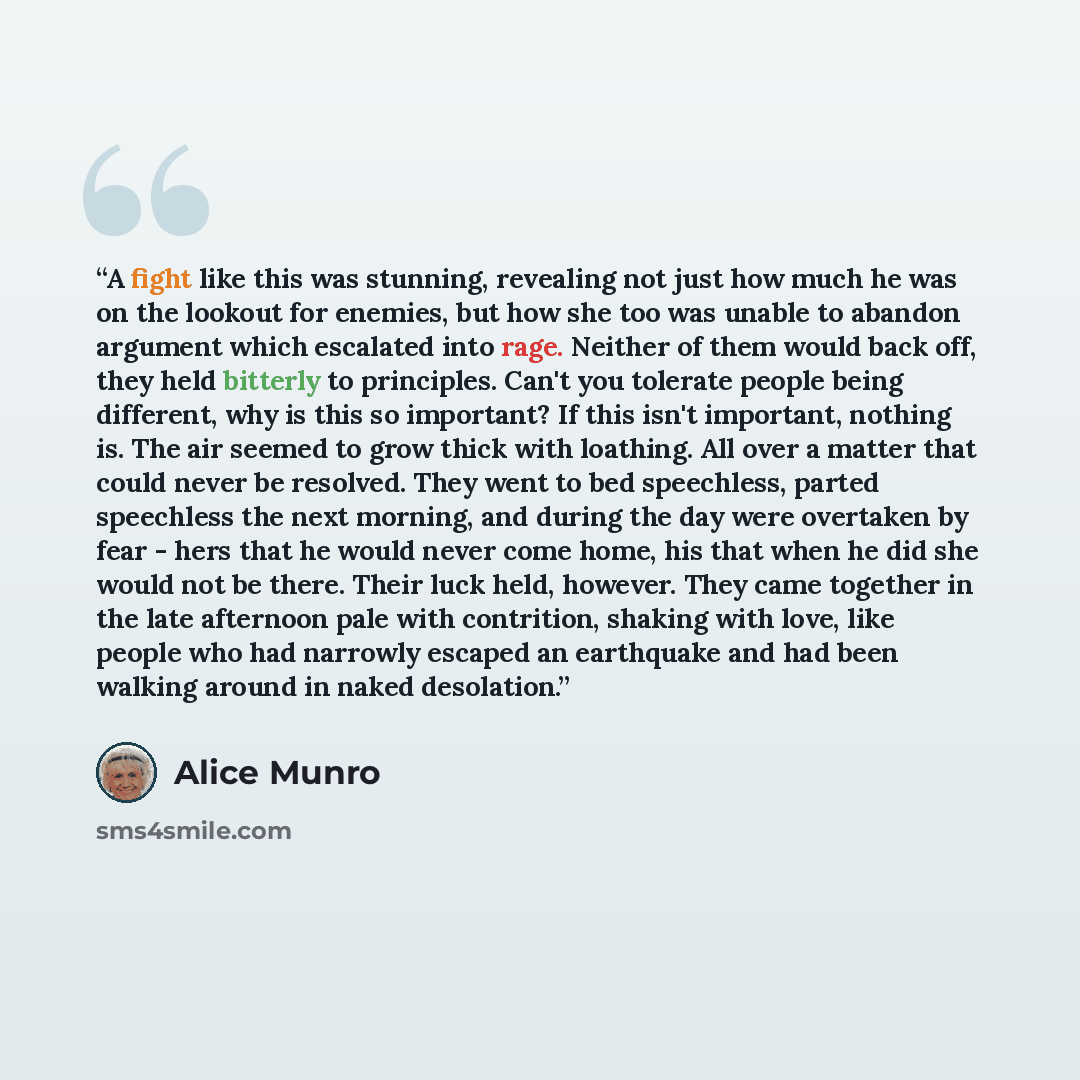“A fight like this was stunning, revealing not just how much he was on the lookout for enemies, but how she too was unable to abandon argument which escalated into rage. Neither of them would back off, they held bitterly to principles. Can't you tolerate people being different, why is this so…” quote by Alice Munro