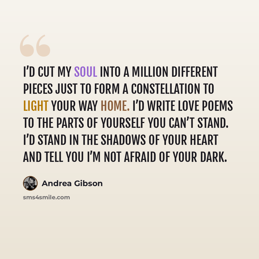 “I’d cut my soul into a million different pieces just to form a constellation to light your way home. I’d write love poems to the parts of yourself you can’t stand. I’d stand in the shadows of your heart and tell you I’m not afraid of your dark.” quote by Andrea Gibson