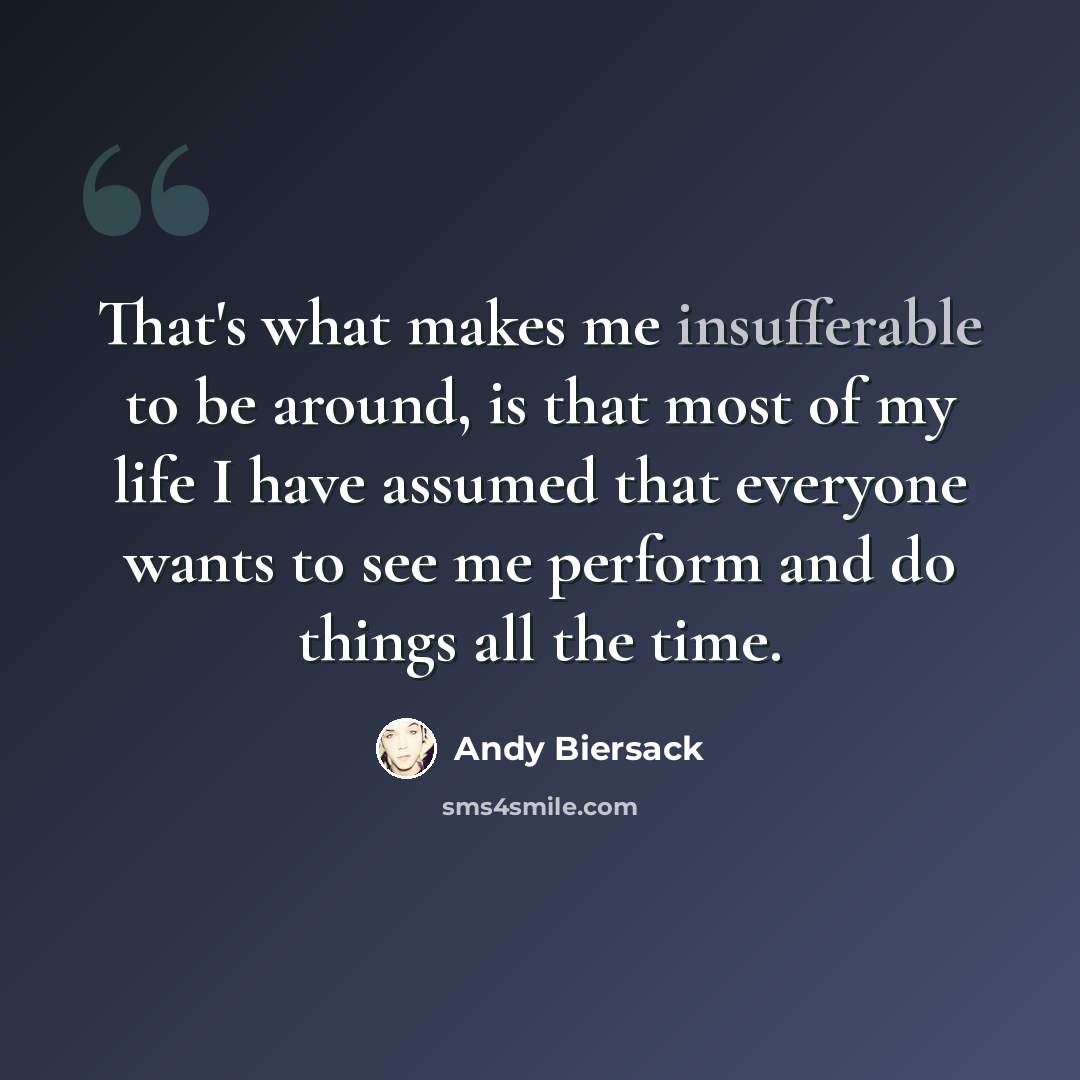 “That's what makes me insufferable to be around, is that most of my life I have assumed that everyone wants to see me perform and do things all the time.” quote by Andy Biersack
