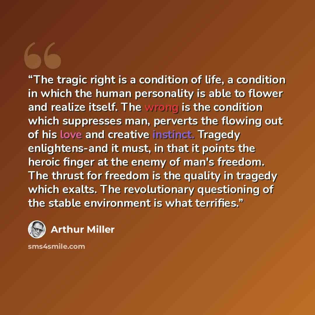 “The tragic right is a condition of life, a condition in which the human personality is able to flower and realize itself. The wrong is the condition which suppresses man, perverts the flowing out of his love and creative instinct. Tragedy enlightens-and it must, in that it points the heroic finger…” quote by Arthur Miller