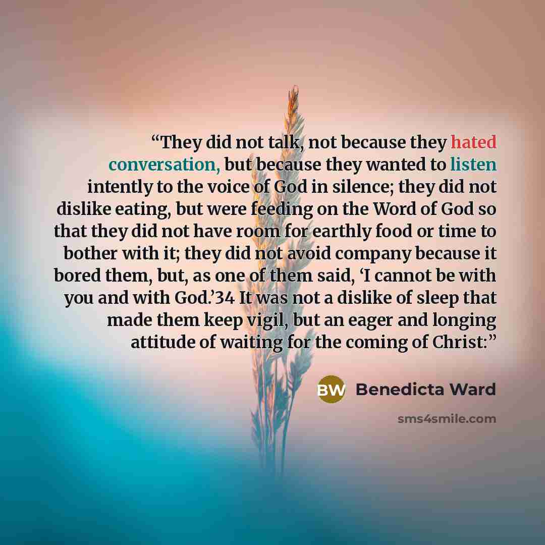 “They did not talk, not because they hated conversation, but because they wanted to listen intently to the voice of God in silence; they did not dislike eating, but were feeding on the Word of God so that they did not have room for earthly food or time to bother with it; they did not avoid company…” quote by Benedicta Ward